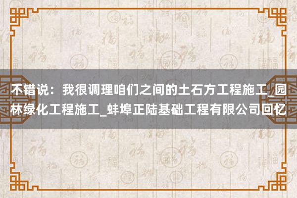 不错说：我很调理咱们之间的土石方工程施工_园林绿化工程施工_蚌埠正陆基础工程有限公司回忆